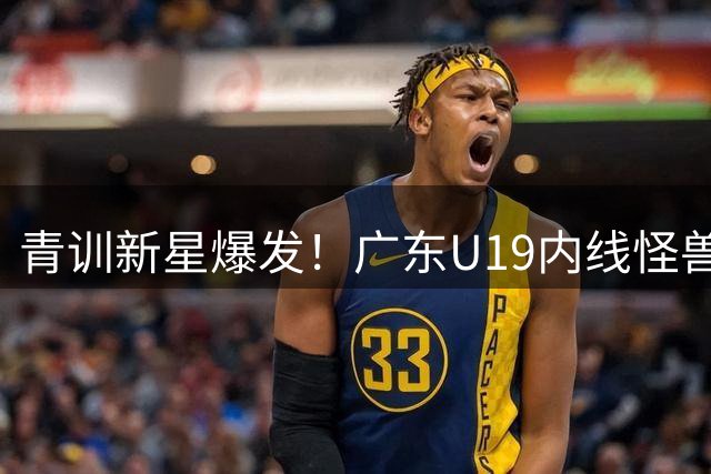 青训新星爆发！广东U19内线怪兽32+17+5率队力克吉林